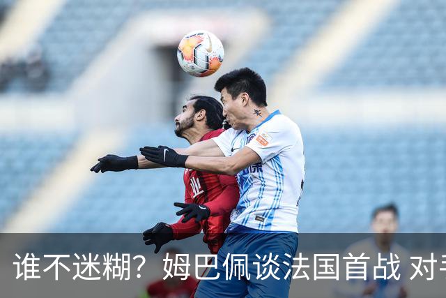 谁不迷糊？姆巴佩谈法国首战 对手是不是非洲杯冠军？